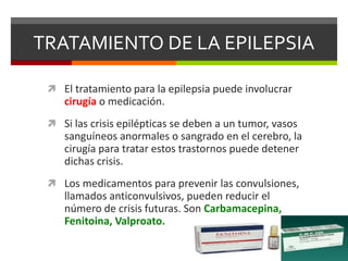 TRATAMIENTO DE LA EPILEPSIA
 El tratamiento para la epilepsia puede involucrar
cirugía o medicación.
 Si las crisis epilépticas se deben a un tumor, vasos
sanguíneos anormales o sangrado en el cerebro, la
cirugía para tratar estos trastornos puede detener
dichas crisis.
 Los medicamentos para prevenir las convulsiones,
llamados anticonvulsivos, pueden reducir el
número de crisis futuras. Son Carbamacepina,
Fenitoina, Valproato.
 