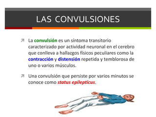 LAS CONVULSIONES
 La convulsión es un síntoma transitorio
caracterizado por actividad neuronal en el cerebro
que conlleva a hallazgos físicos peculiares como la
contracción y distensión repetida y temblorosa de
uno o varios músculos.
 Una convulsión que persiste por varios minutos se
conoce como status epilepticus.
 