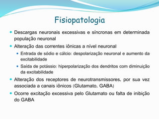  Descargas neuronais excessivas e síncronas em determinada
população neuronal
 Alteração das correntes iônicas a nível neuronal
 Entrada de sódio e cálcio: despolarização neuronal e aumento da
excitabilidade
 Saída de potássio: hiperpolarização dos dendritos com diminuição
da excitabilidade
 Alteração dos receptores de neurotransmissores, por sua vez
associada a canais iônicos (Glutamato, GABA)
 Ocorre excitação excessiva pelo Glutamato ou falta de inibição
do GABA
Fisiopatologia
 