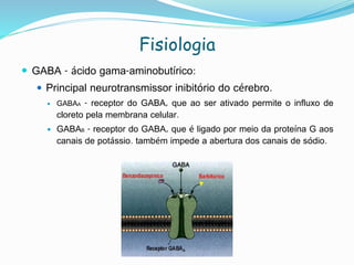 Fisiologia
 GABA - ácido gama-aminobutírico:
 Principal neurotransmissor inibitório do cérebro.
 GABAA - receptor do GABA, que ao ser ativado permite o influxo de
cloreto pela membrana celular.
 GABAB - receptor do GABA, que é ligado por meio da proteína G aos
canais de potássio. também impede a abertura dos canais de sódio.
 