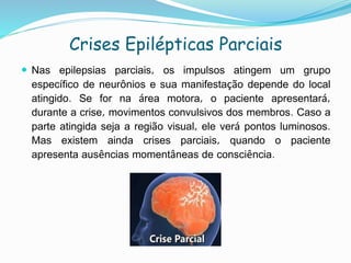 Crises Epilépticas Parciais
 Nas epilepsias parciais, os impulsos atingem um grupo
específico de neurônios e sua manifestação depende do local
atingido. Se for na área motora, o paciente apresentará,
durante a crise, movimentos convulsivos dos membros. Caso a
parte atingida seja a região visual, ele verá pontos luminosos.
Mas existem ainda crises parciais, quando o paciente
apresenta ausências momentâneas de consciência.
 