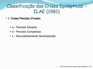 Classificação das Crises Epilépticas -
ILAE (1981)
 I. Crises Parciais (Focais)
 a - Parciais Simples
 b - Parciais Complexas
 c - Secundariamente Generalizada
 *ILAE International League Against Epilepsy (1981)
 