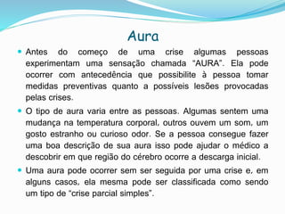 Aura
 Antes do começo de uma crise algumas pessoas
experimentam uma sensação chamada “AURA”. Ela pode
ocorrer com antecedência que possibilite à pessoa tomar
medidas preventivas quanto a possíveis lesões provocadas
pelas crises.
 O tipo de aura varia entre as pessoas. Algumas sentem uma
mudança na temperatura corporal, outros ouvem um som, um
gosto estranho ou curioso odor. Se a pessoa consegue fazer
uma boa descrição de sua aura isso pode ajudar o médico a
descobrir em que região do cérebro ocorre a descarga inicial.
 Uma aura pode ocorrer sem ser seguida por uma crise e, em
alguns casos, ela mesma pode ser classificada como sendo
um tipo de “crise parcial simples”.
 