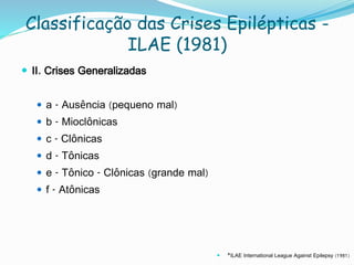 Classificação das Crises Epilépticas -
ILAE (1981)
 II. Crises Generalizadas
 a - Ausência (pequeno mal)
 b - Mioclônicas
 c - Clônicas
 d - Tônicas
 e - Tônico - Clônicas (grande mal)
 f - Atônicas
 *ILAE International League Against Epilepsy (1981)
 