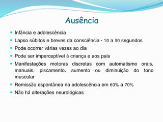 Ausência
 Infância e adolescência
 Lapso súbitos e breves da consciência - 10 a 30 segundos
 Pode ocorrer várias vezes ao dia
 Pode ser imperceptível à criança e aos pais
 Manifestações motoras discretas com automatismo orais,
manuais, piscamento, aumento ou diminuição do tono
muscular
 Remissão espontânea na adolescência em 60% a 70%
 Não há alterações neurológicas
 