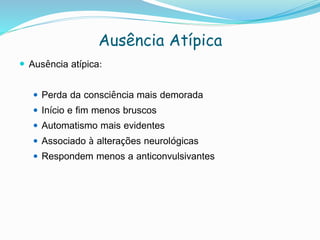 Ausência Atípica
 Ausência atípica:
 Perda da consciência mais demorada
 Início e fim menos bruscos
 Automatismo mais evidentes
 Associado à alterações neurológicas
 Respondem menos a anticonvulsivantes
 