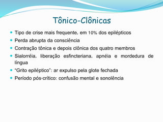 Tônico-Clônicas
 Tipo de crise mais frequente, em 10% dos epilépticos
 Perda abrupta da consciência
 Contração tônica e depois clônica dos quatro membros
 Sialorréia, liberação esfincteriana, apnéia e mordedura de
língua
 “Grito epiléptico”: ar expulso pela glote fechada
 Período pós-crítico: confusão mental e sonolência
 