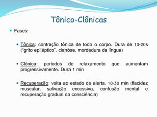 Tônico-Clônicas
 Fases:
 Tônica: contração tônica de todo o corpo. Dura de 10-20s
(“grito epiléptico”, cianóse, mordedura da língua)
 Clônica: períodos de relaxamento que aumentam
progressivamente. Dura 1 min
 Recuperação: volta ao estado de alerta. 10-30 min (flacidez
muscular, salivação excessiva, confusão mental e
recuperação gradual da consciência)
 
