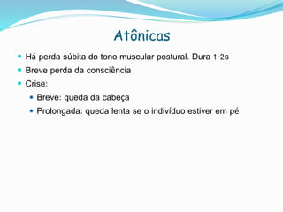 Atônicas
 Há perda súbita do tono muscular postural. Dura 1-2s
 Breve perda da consciência
 Crise:
 Breve: queda da cabeça
 Prolongada: queda lenta se o indivíduo estiver em pé
 
