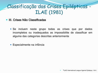 Classificação das Crises Epilépticas -
ILAE (1981)
 III. Crises Não Classificadas
 Se incluem neste grupo todas as crises que por dados
incompletos ou inadequados as impossibilite de classificar em
alguma das categorias descritas anteriormente
 Especialmente na infância
 *ILAE International League Against Epilepsy (1981)
 