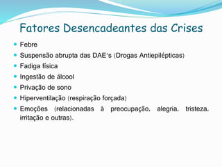 Fatores Desencadeantes das Crises
 Febre
 Suspensão abrupta das DAE's (Drogas Antiepilépticas)
 Fadiga física
 Ingestão de álcool
 Privação de sono
 Hiperventilação (respiração forçada)
 Emoções (relacionadas à preocupação, alegria, tristeza,
irritação e outras).
 