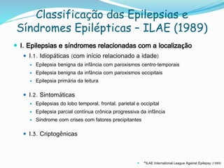 Classificação das Epilepsias e
Síndromes Epilépticas – ILAE (1989)
 I. Epilepsias e síndromes relacionadas com a localização
 I.1. Idiopáticas (com início relacionado a idade)
 Epilepsia benigna da infância com paroxismos centro-temporais
 Epilepsia benigna da infância com paroxismos occipitais
 Epilepsia primária da leitura
 I.2. Sintomáticas
 Epilepsias do lobo temporal, frontal, parietal e occipital
 Epilepsia parcial contínua crônica progressiva da infância
 Síndrome com crises com fatores precipitantes
 I.3. Criptogênicas
 *ILAE International League Against Epilepsy (1989)
 