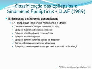 Classificação das Epilepsias e
Síndromes Epilépticas – ILAE (1989)
 II. Epilepsias e síndromes generalizadas
 II.1. Idiopáticas (com início relacionado a idade)
 Convulsão neonatal benigna (familiares ou não)
 Epilepsia mioclônica benigna do lactente
 Epilepsia infantil ou juvenil com ausência
 Epilepsia mioclônica juvenil
 Epilepsia com crises tônico-clônica ao despertar
 Outras epilepsias generalizadas idiopáticas
 Epilepsia com crises precipitadas por modos específicos de ativação
 *ILAE International League Against Epilepsy (1989)
 