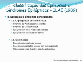 Classificação das Epilepsias e
Síndromes Epilépticas – ILAE (1989)
 II. Epilepsias e síndromes generalizadas
 II.2. Criptogênicas ou Sintomáticas
 Síndrome de West (espasmos infantis)
 Síndrome de Lennox-Gastaut
 Epilepsia com crises mioclônico-astáticas
 Epilepsia com ausências mioclônicas
 II.3. Sintomáticas
 Encefalopatia mioclônica precoce
 Encefalopatia epiléptica precoce com auto-supressão
 Crises decorrentes de outros estados patológicos
 *ILAE International League Against Epilepsy (1989)
 
