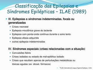 Classificação das Epilepsias e
Síndromes Epilépticas – ILAE (1989)
 III. Epilepsias e síndromes indeterminadas, focais ou
generalizadas
 Crises neonatal
 Epilepsia mioclônica grave do lactente
 Epilepsia com ponta-onda contínua durante o sono lento
 Epilepsia afasia adquirida
 outras epilepsia indeterminadas
IV. Síndromes especiais (crises relacionadas com a situação)
 Convulsões febris
 Crises isoladas ou estado de mal-epilético isolado
 Crises que resultam apenas de perturbações metabólicas ou
tóxicas agudas (ex: álcool, fármacos)
 *ILAE International League Against Epilepsy (1989)
 