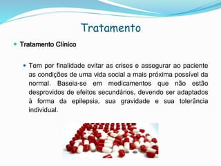 Tratamento
 Tratamento Clínico
 Tem por finalidade evitar as crises e assegurar ao paciente
as condições de uma vida social a mais próxima possível da
normal. Baseia-se em medicamentos que não estão
desprovidos de efeitos secundários, devendo ser adaptados
à forma da epilepsia, sua gravidade e sua tolerância
individual.
 