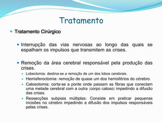 Tratamento
 Tratamento Cirúrgico
 Interrupção das vias nervosas ao longo das quais se
espalham os impulsos que transmitem as crises.
 Remoção da área cerebral responsável pela produção das
crises.
 Lobectomia: destina-se a remoção de um dos lobos cerebrais.
 Hemisferoctomia: remoção de quase um dos hemisférios do cérebro.
 Calosotomia: corta-se a ponte onde passam as fibras que conectam
uma metade cerebral com a outra (corpo caloso) impedindo a difusão
das crises.
 Ressecções subpiais múltiplas: Consiste em praticar pequenas
incisões no cérebro impedindo a difusão dos impulsos responsáveis
pelas crises.
 