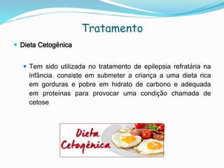 Tratamento
 Dieta Cetogênica
 Tem sido utilizada no tratamento de epilepsia refratária na
infância. consiste em submeter a criança a uma dieta rica
em gorduras e pobre em hidrato de carbono e adequada
em proteínas para provocar uma condição chamada de
cetose
 