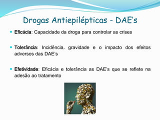 Drogas Antiepilépticas - DAE’s
 Eficácia: Capacidade da droga para controlar as crises
 Tolerância: Incidência, gravidade e o impacto dos efeitos
adversos das DAE’s
 Efetividade: Eficácia e tolerância as DAE’s que se reflete na
adesão ao tratamento
 