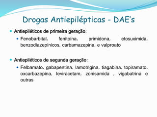 Drogas Antiepilépticas - DAE’s
 Antiepiléticos de primeira geração:
 Fenobarbital, fenitoína, primidona, etosuximida,
benzodiazepínicos, carbamazepina, e valproato
 Antiepiléticos de segunda geração:
 Felbamato, gabapentina, lamotrigina, tiagabina, topiramato,
oxcarbazepina, leviracetam, zonisamida , vigabatrina e
outras
 