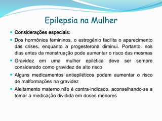 Epilepsia na Mulher
 Considerações especiais:
 Dos hormônios femininos, o estrogênio facilita o aparecimento
das crises, enquanto a progesterona diminui. Portanto, nos
dias antes da menstruação pode aumentar o risco das mesmas
 Gravidez em uma mulher epilética deve ser sempre
considerado como gravidez de alto risco
 Alguns medicamentos antiepiléticos podem aumentar o risco
de malformações na gravidez
 Aleitamento materno não é contra-indicado, aconselhando-se a
tomar a medicação dividida em doses menores
 