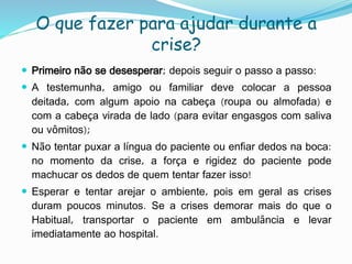 O que fazer para ajudar durante a
crise?
 Primeiro não se desesperar; depois seguir o passo a passo:
 A testemunha, amigo ou familiar deve colocar a pessoa
deitada, com algum apoio na cabeça (roupa ou almofada) e
com a cabeça virada de lado (para evitar engasgos com saliva
ou vômitos);
 Não tentar puxar a língua do paciente ou enfiar dedos na boca:
no momento da crise, a força e rigidez do paciente pode
machucar os dedos de quem tentar fazer isso!
 Esperar e tentar arejar o ambiente, pois em geral as crises
duram poucos minutos. Se a crises demorar mais do que o
Habitual, transportar o paciente em ambulância e levar
imediatamente ao hospital.
 