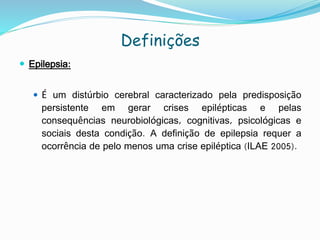 Definições
 Epilepsia:
 É um distúrbio cerebral caracterizado pela predisposição
persistente em gerar crises epilépticas e pelas
consequências neurobiológicas, cognitivas, psicológicas e
sociais desta condição. A definição de epilepsia requer a
ocorrência de pelo menos uma crise epiléptica (ILAE 2005).
 