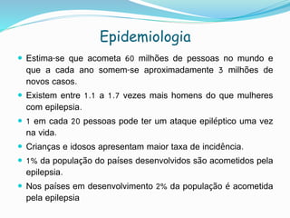 Epidemiologia
 Estima-se que acometa 60 milhões de pessoas no mundo e
que a cada ano somem-se aproximadamente 3 milhões de
novos casos.
 Existem entre 1.1 a 1.7 vezes mais homens do que mulheres
com epilepsia.
 1 em cada 20 pessoas pode ter um ataque epiléptico uma vez
na vida.
 Crianças e idosos apresentam maior taxa de incidência.
 1% da população do países desenvolvidos são acometidos pela
epilepsia.
 Nos países em desenvolvimento 2% da população é acometida
pela epilepsia
 