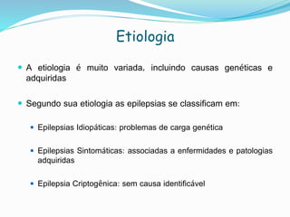 Etiologia
 A etiologia é muito variada, incluindo causas genéticas e
adquiridas
 Segundo sua etiologia as epilepsias se classificam em:
 Epilepsias Idiopáticas: problemas de carga genética
 Epilepsias Sintomáticas: associadas a enfermidades e patologias
adquiridas
 Epilepsia Criptogênica: sem causa identificável
 