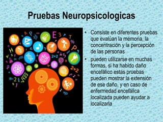 Pruebas Neuropsicologicas
• Consiste en diferentes pruebas
que evalúan la memoria, la
concentración y la percepción
de las personas
• pueden utilizarse en muchas
formas, si ha habido daño
encefálico estas pruebas
pueden mostrar la extensión
de ese daño, y en caso de
enfermedad encefálica
localizada pueden ayudar a
localizarla
 