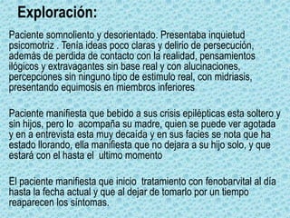 Exploración:
Paciente somnoliento y desorientado. Presentaba inquietud
psicomotriz . Tenía ideas poco claras y delirio de persecución,
además de perdida de contacto con la realidad, pensamientos
ilógicos y extravagantes sin base real y con alucinaciones,
percepciones sin ninguno tipo de estimulo real, con midriasis,
presentando equimosis en miembros inferiores
Paciente manifiesta que bebido a sus crisis epilépticas esta soltero y
sin hijos, pero lo acompaña su madre, quien se puede ver agotada
y en a entrevista esta muy decaída y en sus facies se nota que ha
estado llorando, ella manifiesta que no dejara a su hijo solo, y que
estará con el hasta el ultimo momento
El paciente manifiesta que inicio tratamiento con fenobarvital al día
hasta la fecha actual y que al dejar de tomarlo por un tiempo
reaparecen los síntomas.
 