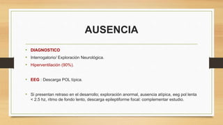 AUSENCIA
• DIAGNOSTICO
• Interrogatorio/ Exploración Neurológica.
• Hiperventilación (90%).
• EEG : Descarga POL típica.
• Si presentan retraso en el desarrollo; exploración anormal, ausencia atípica, eeg pol lenta
< 2.5 hz, ritmo de fondo lento, descarga epileptiforme focal: complementar estudio.
 