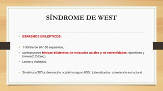 SÍNDROME DE WEST
• ESPASMOS EPILÉPTICOS:
• 1-30/día de 20-150 espasmos,
• contracciones tónicas bilaterales de músculos axiales y de extremidades repentinas y
breves(0.2-2seg).
• Leves o violentos.
• Simétricos(70%), desviación ocular/nistagmo 60%. Lateralizados, correlación estructural.
 