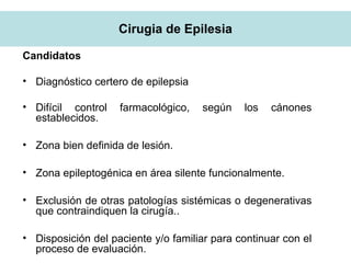 Cirugia de Epilesia
Candidatos
• Diagnóstico certero de epilepsia
• Difícil control farmacológico, según los cánones
establecidos.
• Zona bien definida de lesión.
• Zona epileptogénica en área silente funcionalmente.
• Exclusión de otras patologías sistémicas o degenerativas
que contraindiquen la cirugía..
• Disposición del paciente y/o familiar para continuar con el
proceso de evaluación.
 