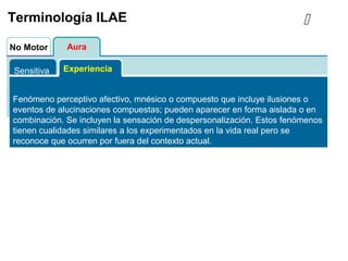 AuraNo Motor
Terminología ILAE
Sensitiva Experiencia
Fenómeno perceptivo afectivo, mnésico o compuesto que incluye ilusiones o
eventos de alucinaciones compuestas; pueden aparecer en forma aislada o en
combinación. Se incluyen la sensación de despersonalización. Estos fenómenos
tienen cualidades similares a los experimentados en la vida real pero se
reconoce que ocurren por fuera del contexto actual.

 