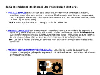 Según el compromiso de conciencia , las crisis se pueden clasificar en:
+ PARCIALES SIMPLES: sin alteración de la conciencia. Pueden cursar con síntomas motores,
sensitivos, sensoriales, autonómicos o psíquicos. Una forma de presentarse es como un aura,
que corresponde a la sensación del paciente que ocurrirá una crisis en forma inminente, como
un aviso ( ej. ver como luces)
EEG: Puntas o puntas-ondas con registro de fondo normal
+ PARCIALES COMPLEJAS: con alteraciones de la conciencia que cursan con falta de respuesta a
estímulos y amnesia de lo ocurrido. Las manifestaciones son variadas. Las del lóbulo temporal
suelen manifestarse con mirada ausente, automatismos orales o manuales o postura distónica
de una extremidad superior. Las crisis pueden iniciarse como parciales simples.
EEG: Con frec el foco es profundo, no teniendo valor localizador salvo que se usen electrodos
especiales.
+ PARCIALES SECUNDARIAMENTE GENERALIZADAS: Las crisis se inician como parciales
simples o complejas y después se generalizan habitualmente como una crisis tónico-
clónica generalizada.
 
