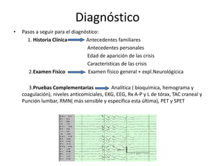 • Pasos a seguir para el diagnóstico:
1. Historia Clínica Antecedentes familiares
Antecedentes personales
Edad de aparición de las crisis
Características de las crisis
2.Examen Físico Examen físico general + expl.Neurológicica
3.Pruebas Complementarias Analítica ( bioquímica, hemograma y
coagulación), niveles anticomiciales, EKG, EEG, Rx A-P y L de tórax, TAC craneal y
Punción lumbar, RMN( más sensible y específica esta última), PET y SPET
Diagnóstico
 