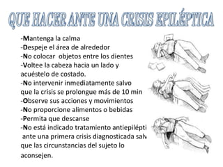 -Mantenga la calma
-Despeje el área de alrededor
-No colocar objetos entre los dientes
-Voltee la cabeza hacia un lado y
acuéstelo de costado.
-No intervenir inmediatamente salvo
que la crisis se prolongue más de 10 min
-Observe sus acciones y movimientos
-No proporcione alimentos o bebidas
-Permita que descanse
-No está indicado tratamiento antiepiléptico
ante una primera crisis diagnosticada salvo
que las circunstancias del sujeto lo
aconsejen.
 