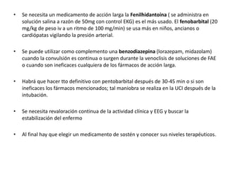 • Se necesita un medicamento de acción larga la Fenilhidantoína ( se administra en
solución salina a razón de 50mg con control EKG) es el más usado. El fenobarbital (20
mg/kg de peso iv a un ritmo de 100 mg/min) se usa más en niños, ancianos o
cardiópatas vigilando la presión arterial.
• Se puede utilizar como complemento una benzodiazepina (lorazepam, midazolam)
cuando la convulsión es continua o surgen durante la venoclisis de soluciones de FAE
o cuando son ineficaces cualquiera de los fármacos de acción larga.
• Habrá que hacer tto definitivo con pentobarbital después de 30-45 min o si son
ineficaces los fármacos mencionados; tal maniobra se realiza en la UCI después de la
intubación.
• Se necesita revaloración continua de la actividad clínica y EEG y buscar la
estabilización del enfermo
• Al final hay que elegir un medicamento de sostén y conocer sus niveles terapéuticos.
 