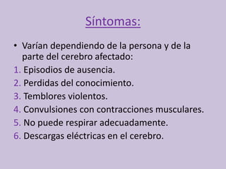 Síntomas:
• Varían dependiendo de la persona y de la
parte del cerebro afectado:
1. Episodios de ausencia.
2. Perdidas del conocimiento.
3. Temblores violentos.
4. Convulsiones con contracciones musculares.
5. No puede respirar adecuadamente.
6. Descargas eléctricas en el cerebro.
 