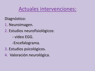 Actuales intervenciones:
Diagnóstico:
1. Neuroimagen.
2. Estudios neurofisiológicos:
- video EGG.
-Encefalograma.
3. Estudios psicológicos.
4. Valoración neurológica.
 
