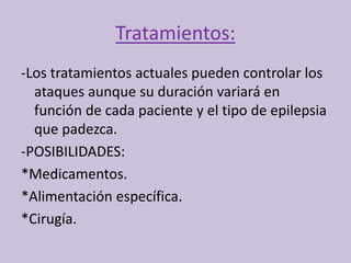 Tratamientos:
-Los tratamientos actuales pueden controlar los
ataques aunque su duración variará en
función de cada paciente y el tipo de epilepsia
que padezca.
-POSIBILIDADES:
*Medicamentos.
*Alimentación específica.
*Cirugía.
 