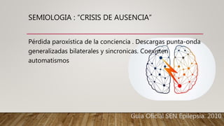 SEMIOLOGIA : “CRISIS DE AUSENCIA”
Pérdida paroxística de la conciencia . Descargas punta-onda
generalizadas bilaterales y sincronicas. Coexisten
automatismos
Guia Oficial SEN Epilepsia. 2010.
 