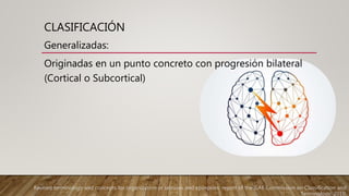 CLASIFICACIÓN
Generalizadas:
Originadas en un punto concreto con progresión bilateral
(Cortical o Subcortical)
Revised terminology and concepts for organization of seizures and epilepsies: report of the ILAE Commission on Classification and
Terminology, 2010.
 