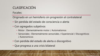 CLASIFICACIÓN
Focales:
Originado en un hemisferio sin progresión al contralateral
• Sin perdida del estado de consciencia o alerta
• Con agregados subjetivos
• Motor : Elementalmente motor / Automatismos
• Sensoriales : Elementalmente sensoriales / Experiencial / Discognitivos
/ Autonomicos
• Con perdida del estado de alerta o discognitivo
• Que progresa a una crisis bilateral
Revised terminology and concepts for organization of seizures and epilepsies: report of the ILAE Commission on Classification and
Terminology, 2010.
 