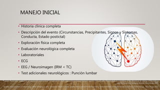 MANEJO INICIAL
• Historia clínica completa
• Descripción del evento (Circunstancias, Precipitantes, Signos y Síntomas,
Conducta, Estado postictal)
• Exploración física completa
• Evaluación neurológica completa
• Laboratoriales
• ECG
• EEG / Neuroimagen (IRM < TC)
• Test adicionales neurológicos : Punción lumbar
Practice Parameter: evaluating an apparent unprovoked first seizure in adults (an evidence-based review): report of the Quality Standards Subcommittee of the American Academy of Neurology
and the American Epilepsy Society. Neurology 2007.
Quality improvement in neurology: AAN epilepsy quality measures: Report of the Quality Measurement and Reporting Subcommittee of the American Academy of Neurology.. Neurology 2011.
 