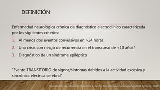 DEFINICIÓN
Enfermedad neurológica crónica de diagnóstico electroclínico caracterizada
por los siguientes criterios:
1. Al menos dos eventos convulsivos en >24 horas
2. Una crisis con riesgo de recurrencia en el transcurso de <10 años*
3. Diagnóstico de un síndrome epiléptico
“Evento TRANSITORIO de signos/síntomas debidos a la actividad excesiva y
sincrónica eléctrica cerebral”
Operational Classification of Seizure Types by the International League Against Epilepsy. 2016
 