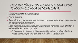 DESCRIPCIÓN DE UN TESTIGO DE UNA CRISIS
TÓNICO - CLÓNICA GENERALIZADA:
• Grito frecuente e inarticulado
• Caída brusca
• Fase tónica : postura simétrica que compromete a todo el cuerpo
en flexión o en extensión.
• Fase clónica movimientos generalizados, rítmicos, que afectan a
extremidades, tronco y cara.
• Es frecuente la cianosis, la hiperventilación, salivación abundante a
veces con sangre y/o posible micción o defecación.
 