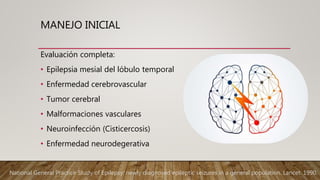 MANEJO INICIAL
Evaluación completa:
• Epilepsia mesial del lóbulo temporal
• Enfermedad cerebrovascular
• Tumor cerebral
• Malformaciones vasculares
• Neuroinfección (Cisticercosis)
• Enfermedad neurodegerativa
National General Practice Study of Epilepsy: newly diagnosed epileptic seizures in a general population. Lancet. 1990.
 