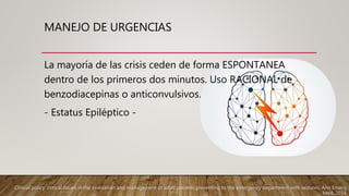 MANEJO DE URGENCIAS
La mayoría de las crisis ceden de forma ESPONTANEA
dentro de los primeros dos minutos. Uso RACIONAL de
benzodiacepinas o anticonvulsivos.
- Estatus Epiléptico -
Clinical policy: critical issues in the evaluation and management of adult patients presenting to the emergency department with seizures. Ann Emerg
Med. 2014
 